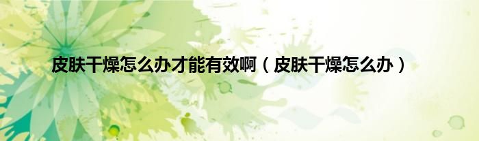 皮肤干燥怎么办才能有效啊（皮肤干燥怎么办）