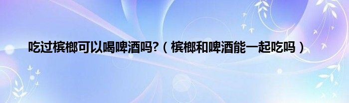 吃过槟榔可以喝啤酒吗?（槟榔和啤酒能一起吃吗）