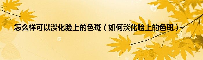 怎么样可以淡化脸上的色斑（如何淡化脸上的色斑）