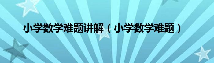 小学数学难题讲解（小学数学难题）